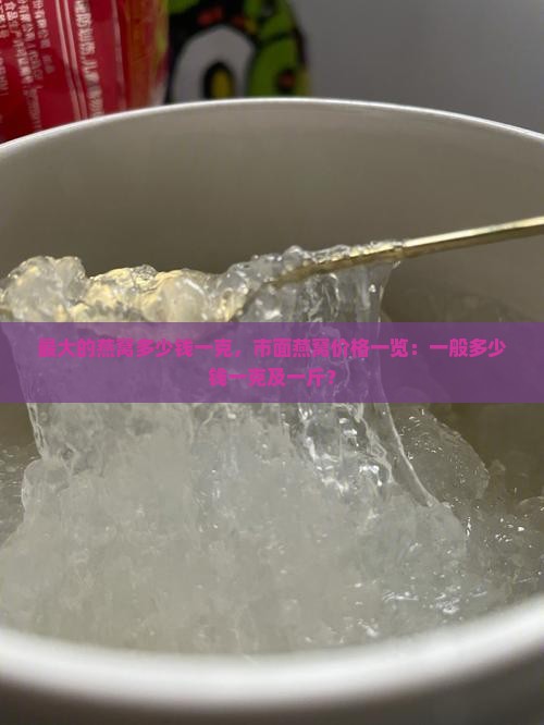 最大的燕窝多少钱一克，市面燕窝价格一览：一般多少钱一克及一斤？