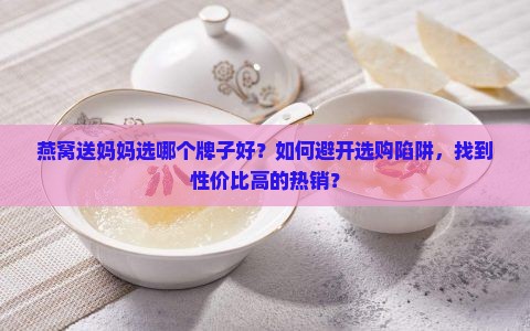 燕窝送妈妈选哪个牌子好？如何避开选购陷阱，找到性价比高的热销？