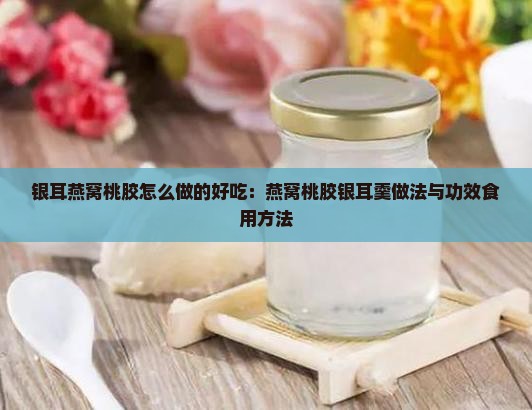 银耳燕窝桃胶怎么做的好吃：燕窝桃胶银耳羹做法与功效食用方法