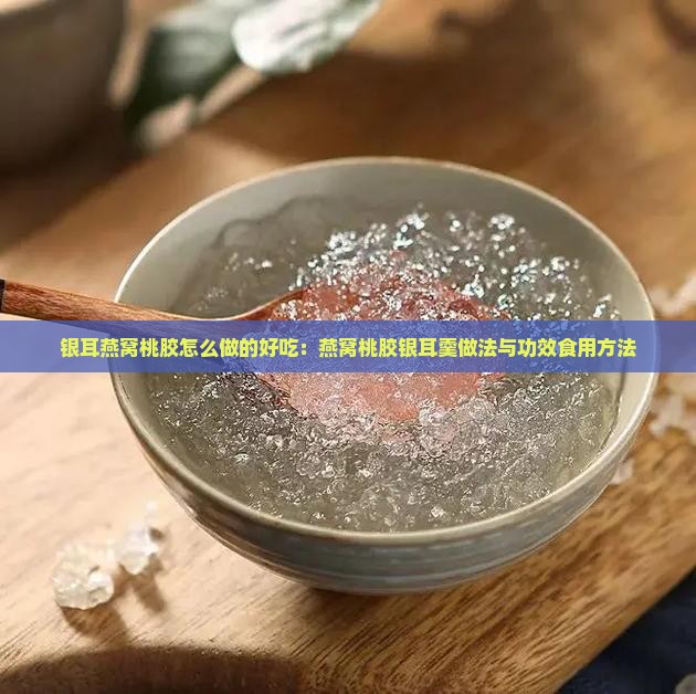 银耳燕窝桃胶怎么做的好吃：燕窝桃胶银耳羹做法与功效食用方法