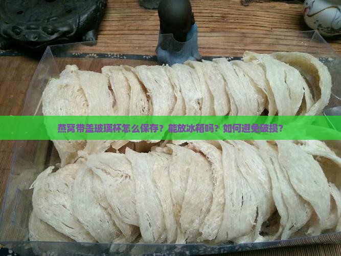 燕窝带盖玻璃杯怎么保存？能放冰箱吗？如何避免破损？