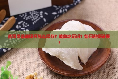 燕窝带盖玻璃杯怎么保存？能放冰箱吗？如何避免破损？
