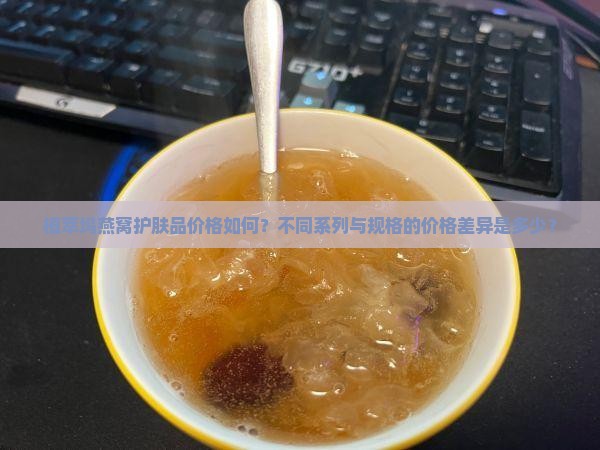 植萃坞燕窝护肤品价格如何？不同系列与规格的价格差异是多少？