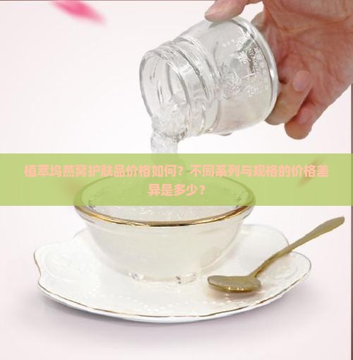 植萃坞燕窝护肤品价格如何？不同系列与规格的价格差异是多少？