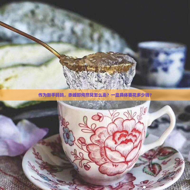 作为新手妈妈，赤峰即炖燕窝怎么卖？一盒具体要花多少钱？