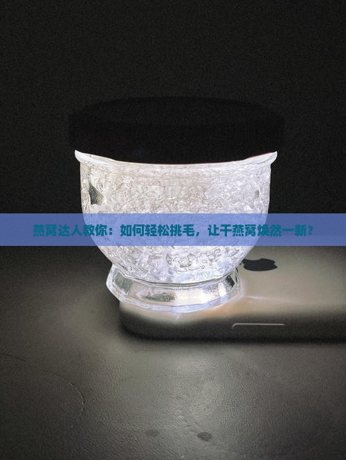燕窝达人教你：如何轻松挑毛，让干燕窝焕然一新？