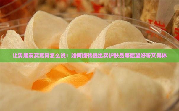 让男朋友买燕窝怎么说：如何婉转提出买护肤品等愿望好听又得体