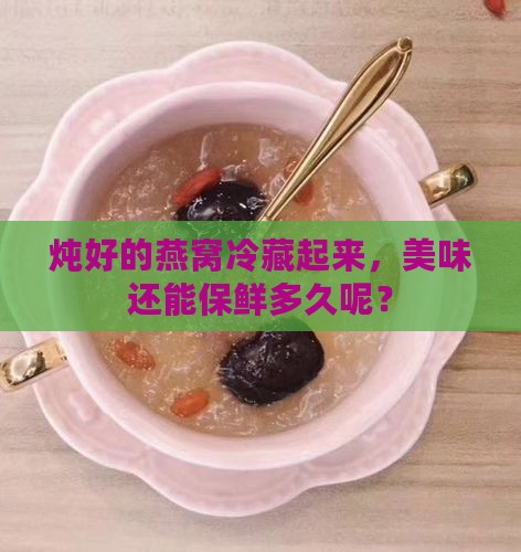 炖好的燕窝冷藏起来，美味还能保鲜多久呢？