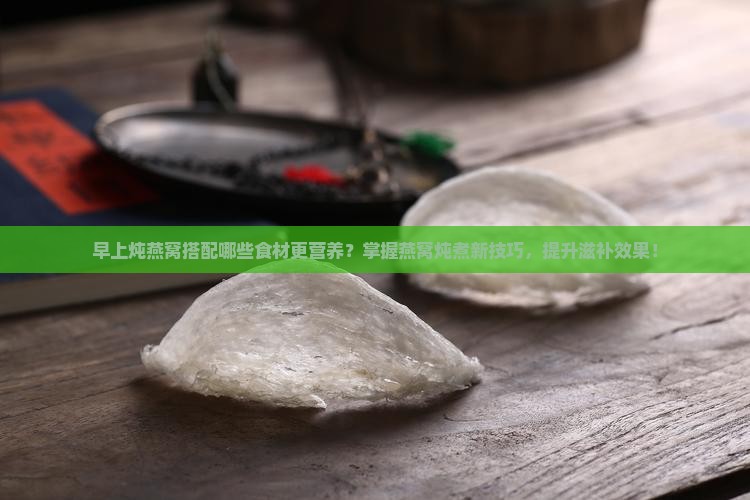 早上炖燕窝搭配哪些食材更营养？掌握燕窝炖煮新技巧，提升滋补效果！