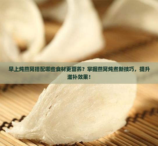 早上炖燕窝搭配哪些食材更营养？掌握燕窝炖煮新技巧，提升滋补效果！
