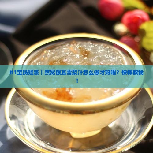 #1宝妈疑惑｜燕窝银耳雪梨汁怎么做才好喝？快教教我！