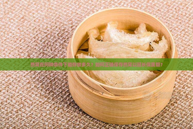 燕窝在何种条件下能存放多久？如何正确保存燕窝以延长保质期？