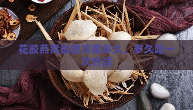 花胶燕窝能放冷藏多久，多久吃一次合适