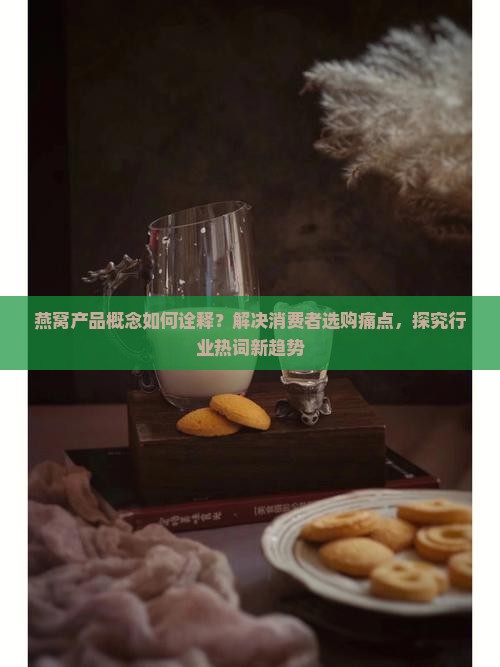 燕窝产品概念如何诠释？解决消费者选购痛点，探究行业热词新趋势