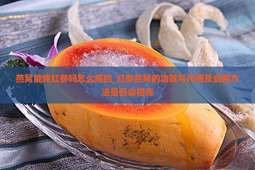燕窝能炖红参吗怎么炖的_红参燕窝的功效与作用及食用方法是否会相克