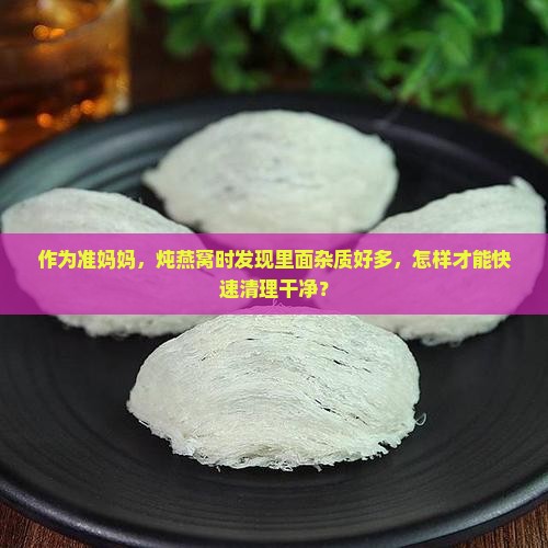 作为准妈妈，炖燕窝时发现里面杂质好多，怎样才能快速清理干净？