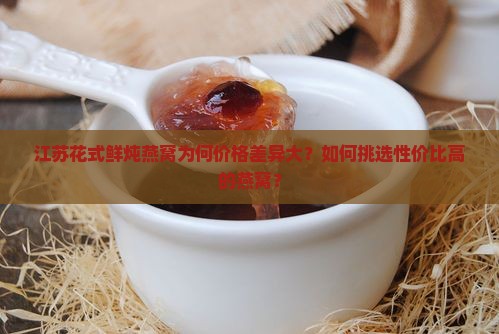 江苏花式鲜炖燕窝为何价格差异大？如何挑选性价比高的燕窝？