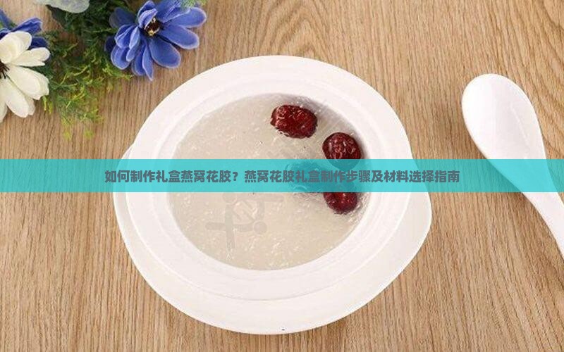 如何制作礼盒燕窝花胶？燕窝花胶礼盒制作步骤及材料选择指南