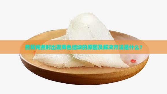 燕窝炖煮时出现黄色结块的原因及解决方法是什么？