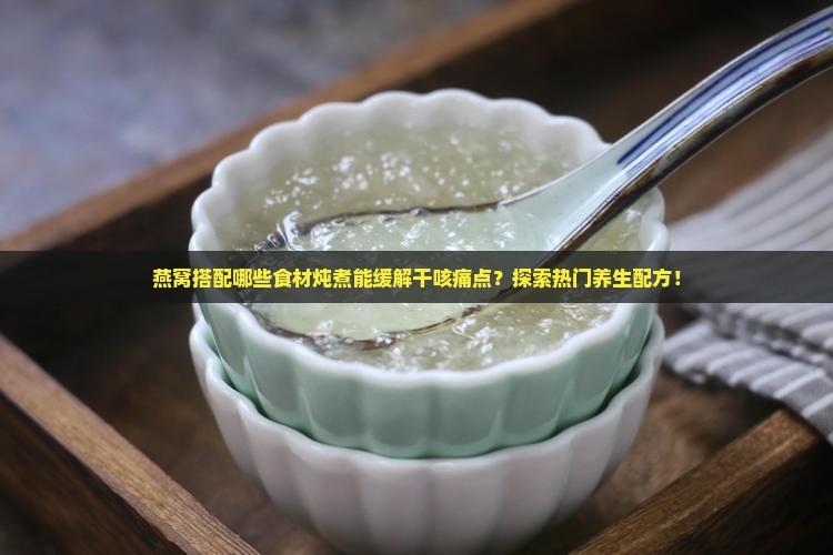 燕窝搭配哪些食材炖煮能缓解干咳痛点？探索热门养生配方！