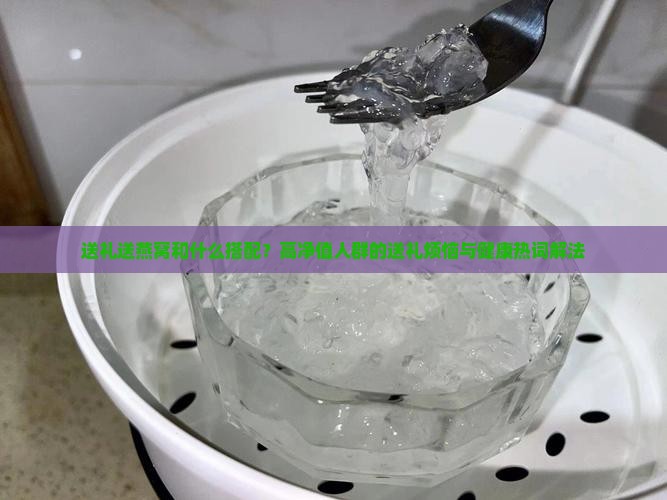 送礼送燕窝和什么搭配？高净值人群的送礼烦恼与健康热词解法