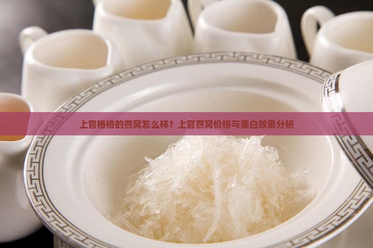 上官格格的燕窝怎么样？上官燕窝价格与美白效果分析