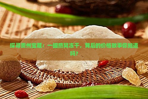探寻贵州宝藏：一罐燕窝冻干，背后的价格故事你知道吗？