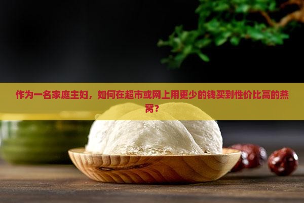 作为一名家庭主妇，如何在超市或网上用更少的钱买到性价比高的燕窝？