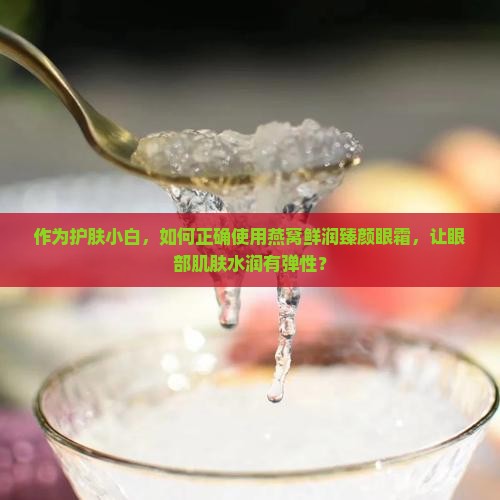 作为护肤小白，如何正确使用燕窝鲜润臻颜眼霜，让眼部肌肤水润有弹性？