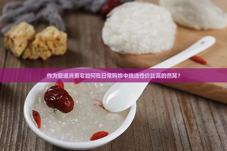 作为普通消费宅如何在日常购物中挑选性价比高的燕窝？