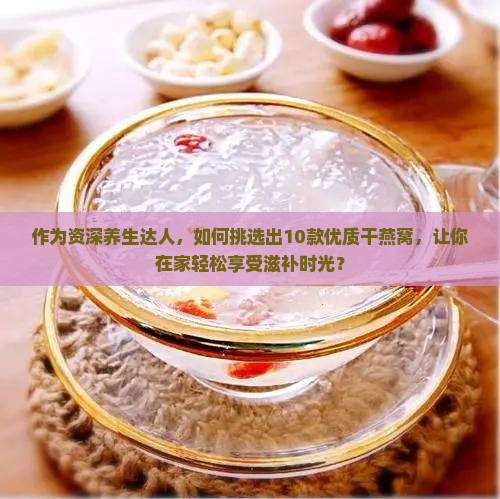作为资深养生达人，如何挑选出10款优质干燕窝，让你在家轻松享受滋补时光？