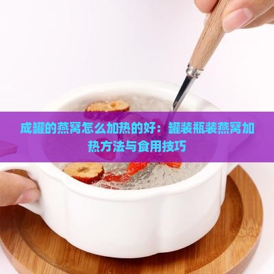 成罐的燕窝怎么加热的好：罐装瓶装燕窝加热方法与食用技巧