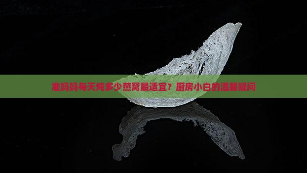 准妈妈每天炖多少燕窝最适宜？厨房小白的温馨疑问