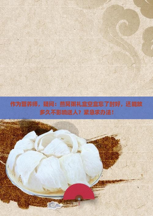 作为营养师，疑问：燕窝粥礼盒空盒忘了封好，还能放多久不影响送人？紧急求办法！