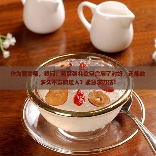 作为营养师，疑问：燕窝粥礼盒空盒忘了封好，还能放多久不影响送人？紧急求办法！