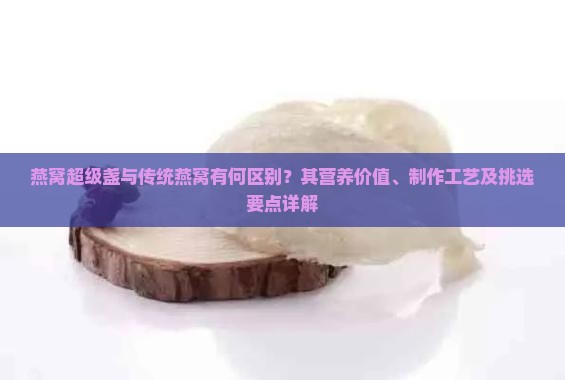 燕窝超级盏与传统燕窝有何区别？其营养价值、制作工艺及挑选要点详解