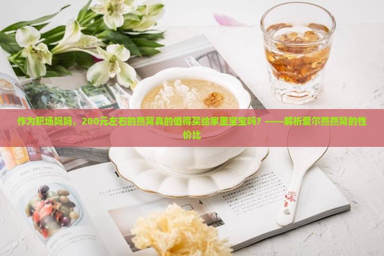 作为职场妈妈，200元左右的燕窝真的值得买给家里宝宝吗？——解析爱尔燕燕窝的性价比