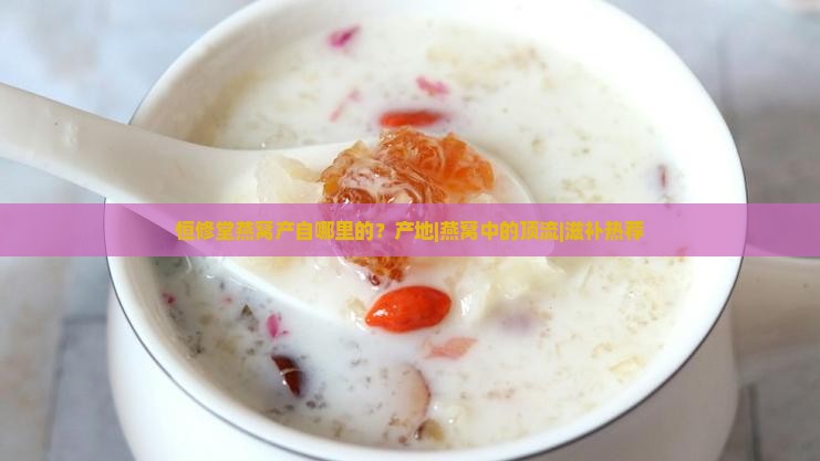 恒修堂燕窝产自哪里的？产地|燕窝中的顶流|滋补热荐