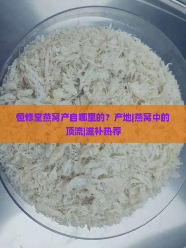 恒修堂燕窝产自哪里的？产地|燕窝中的顶流|滋补热荐
