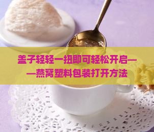 盖子轻轻一扭即可轻松开启——燕窝塑料包装打开方法