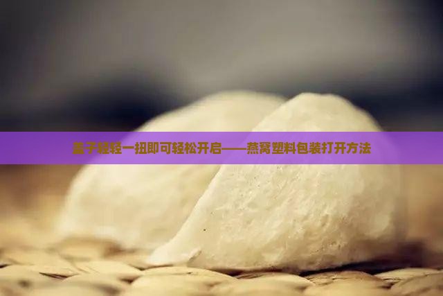 盖子轻轻一扭即可轻松开启——燕窝塑料包装打开方法
