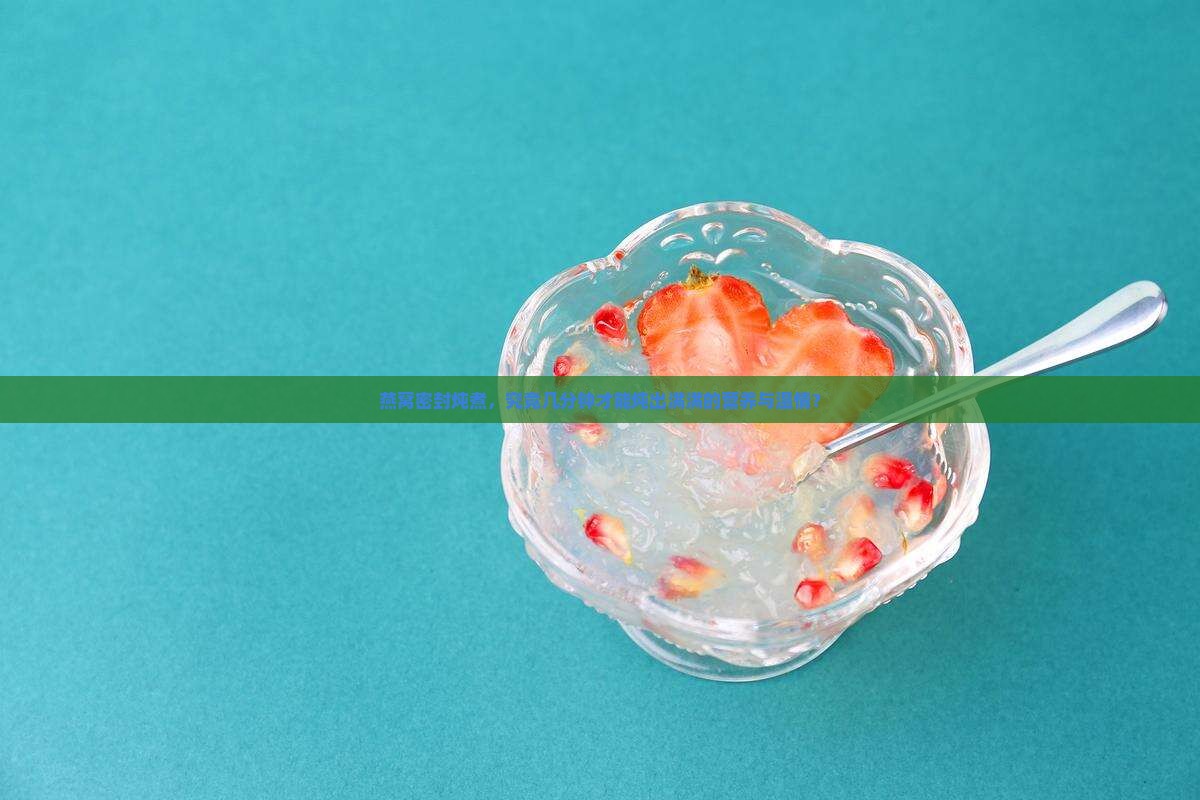 燕窝密封炖煮，究竟几分钟才能炖出满满的营养与温情？