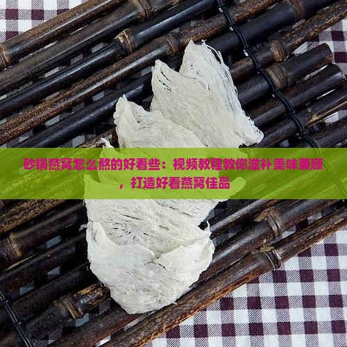 砂锅燕窝怎么熬的好看些：视频教程教你滋补美味兼顾，打造好看燕窝佳品