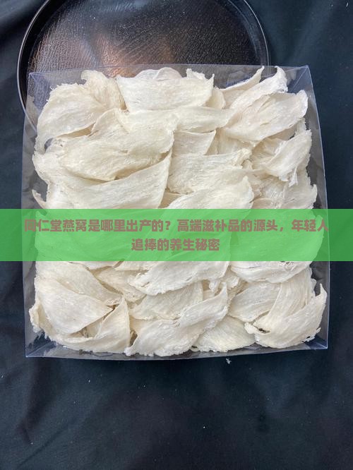 同仁堂燕窝是哪里出产的？高端滋补品的源头，年轻人追捧的养生秘密