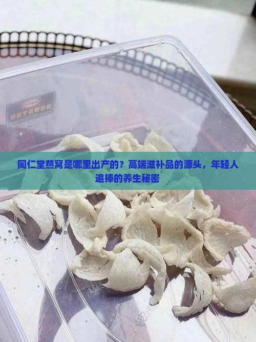同仁堂燕窝是哪里出产的？高端滋补品的源头，年轻人追捧的养生秘密