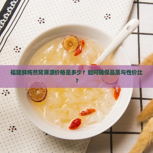 福建鲜炖燕窝溯源价格是多少？如何确保品质与性价比？