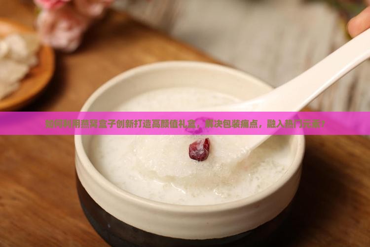 如何利用燕窝盒子创新打造高颜值礼盒，解决包装痛点，融入热门元素？