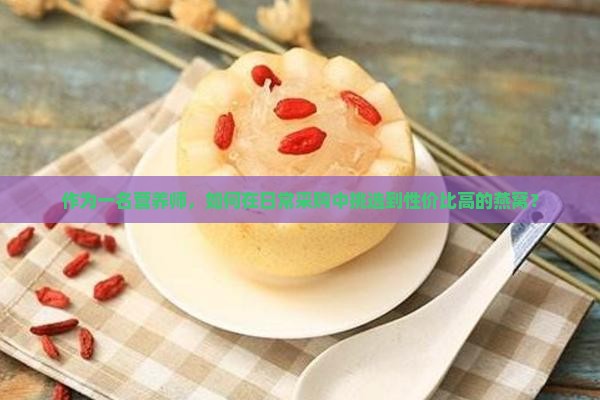 作为一名营养师，如何在日常采购中挑选到性价比高的燕窝？