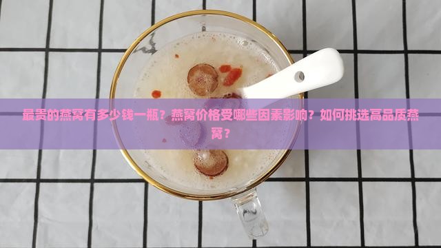 最贵的燕窝有多少钱一瓶？燕窝价格受哪些因素影响？如何挑选高品质燕窝？