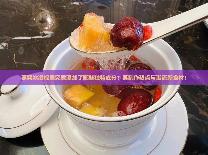 燕窝冰凌棕里究竟添加了哪些独特成分？其制作热点与潮流新食材！